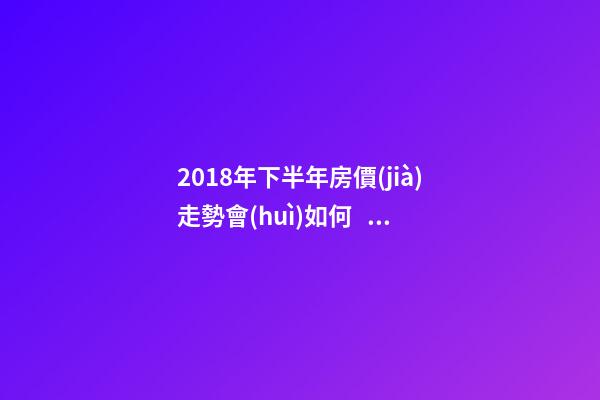 2018年下半年房價(jià)走勢會(huì)如何？